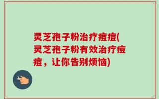 灵芝孢子粉治疗痘痘(灵芝孢子粉有效治疗痘痘，让你告别烦恼)