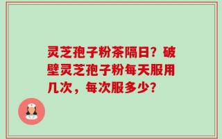 灵芝孢子粉茶隔日？破壁灵芝孢子粉每天服用几次，每次服多少？
