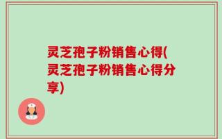 灵芝孢子粉销售心得(灵芝孢子粉销售心得分享)