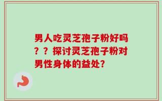 男人吃灵芝孢子粉好吗？？探讨灵芝孢子粉对男性身体的益处？