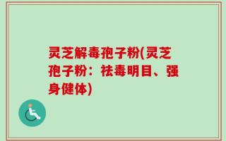 灵芝解毒孢子粉(灵芝孢子粉：祛毒明目、强身健体)