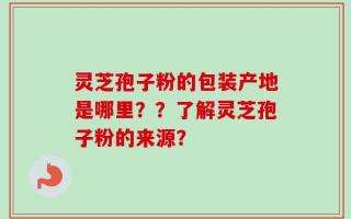 灵芝孢子粉的包装产地是哪里？？了解灵芝孢子粉的来源？
