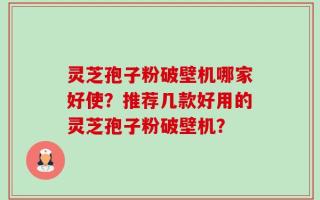 灵芝孢子粉破壁机哪家好使？推荐几款好用的灵芝孢子粉破壁机？
