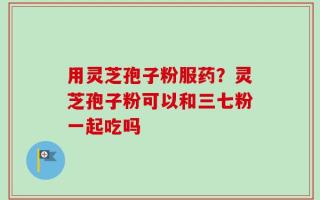 用灵芝孢子粉服药？灵芝孢子粉可以和三七粉一起吃吗