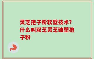 灵芝孢子粉软壁技术？什么叫双芝灵芝破壁孢子粉