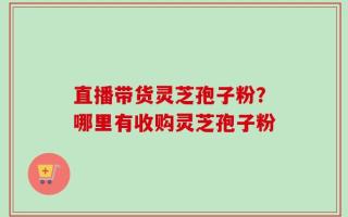直播带货灵芝孢子粉？哪里有收购灵芝孢子粉