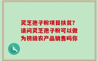 灵芝孢子粉项目扶贫？请问灵芝孢子粉可以做为初级农产品销售吗你