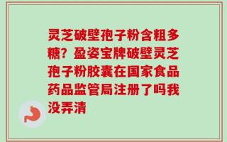 灵芝破壁孢子粉含粗多糖？盈姿宝牌破壁灵芝孢子粉胶囊在国家食品药品监管局注册了吗我没弄清