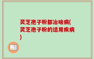 灵芝孢子粉都冶啥病(灵芝孢子粉的适用疾病)
