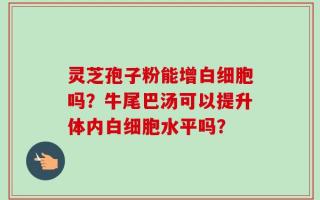 灵芝孢子粉能增白细胞吗？牛尾巴汤可以提升体内白细胞水平吗？
