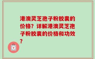港澳灵芝孢子粉胶囊的价格？详解港澳灵芝孢子粉胶囊的价格和功效？