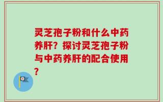 灵芝孢子粉和什么中药养肝？探讨灵芝孢子粉与中药养肝的配合使用？