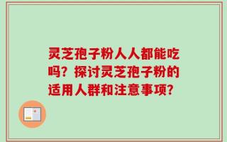灵芝孢子粉人人都能吃吗？探讨灵芝孢子粉的适用人群和注意事项？