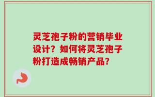 灵芝孢子粉的营销毕业设计？如何将灵芝孢子粉打造成畅销产品？