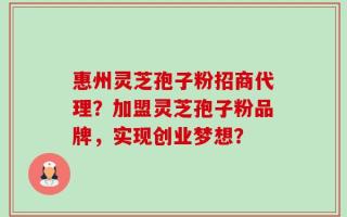 惠州灵芝孢子粉招商代理？加盟灵芝孢子粉品牌，实现创业梦想？