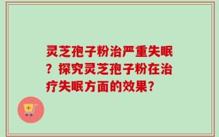 灵芝孢子粉治严重失眠？探究灵芝孢子粉在治疗失眠方面的效果？