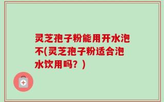 灵芝孢子粉能用开水泡不(灵芝孢子粉适合泡水饮用吗？)