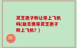灵芝孢子粉让带上飞机吗(能否携带灵芝孢子粉上飞机？)