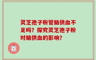灵芝孢子粉管脑供血不足吗？探究灵芝孢子粉对脑供血的影响？