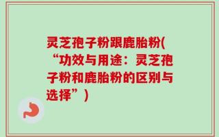 灵芝孢子粉跟鹿胎粉(“功效与用途：灵芝孢子粉和鹿胎粉的区别与选择”)