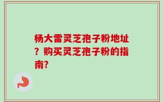 杨大雷灵芝孢子粉地址？购买灵芝孢子粉的指南？