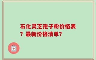 石化灵芝孢子粉价格表？最新价格清单？