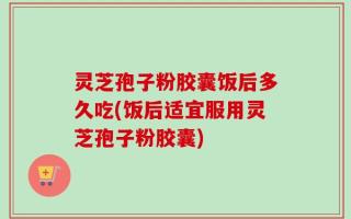 灵芝孢子粉胶囊饭后多久吃(饭后适宜服用灵芝孢子粉胶囊)