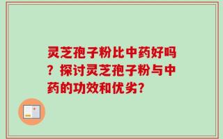 灵芝孢子粉比中药好吗？探讨灵芝孢子粉与中药的功效和优劣？