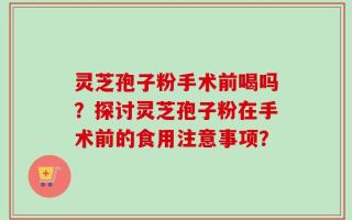 灵芝孢子粉手术前喝吗？探讨灵芝孢子粉在手术前的食用注意事项？