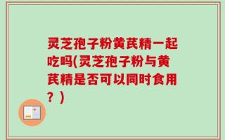 灵芝孢子粉黄芪精一起吃吗(灵芝孢子粉与黄芪精是否可以同时食用？)