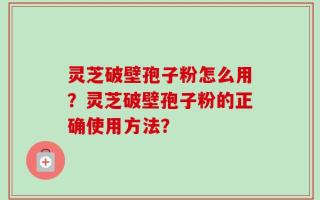 灵芝破壁孢子粉怎么用？灵芝破壁孢子粉的正确使用方法？