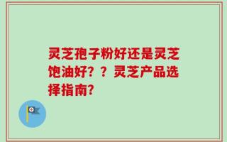 灵芝孢子粉好还是灵芝饱油好？？灵芝产品选择指南？