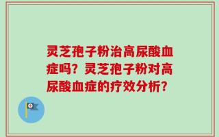 灵芝孢子粉治高尿酸血症吗？灵芝孢子粉对高尿酸血症的疗效分析？