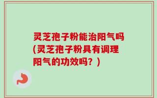 灵芝孢子粉能治阳气吗(灵芝孢子粉具有调理阳气的功效吗？)