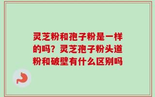 灵芝粉和孢子粉是一样的吗？灵芝孢子粉头道粉和破壁有什么区别吗