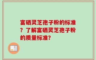 富硒灵芝孢子粉的标准？了解富硒灵芝孢子粉的质量标准？