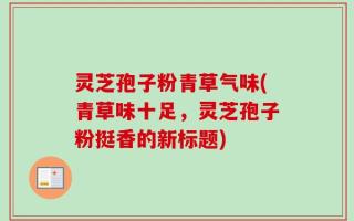 灵芝孢子粉青草气味(青草味十足，灵芝孢子粉挺香的新标题)