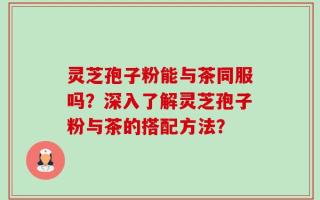 灵芝孢子粉能与茶同服吗？深入了解灵芝孢子粉与茶的搭配方法？