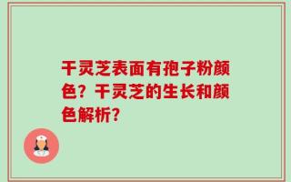 干灵芝表面有孢子粉颜色？干灵芝的生长和颜色解析？