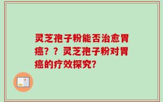 灵芝孢子粉能否治愈胃癌？？灵芝孢子粉对胃癌的疗效探究？