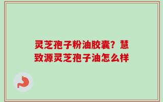 灵芝孢子粉油胶囊？慧致源灵芝孢子油怎么样