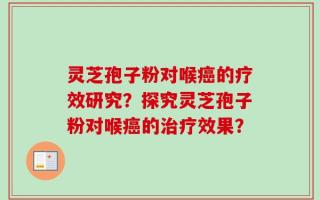 灵芝孢子粉对喉癌的疗效研究？探究灵芝孢子粉对喉癌的治疗效果？