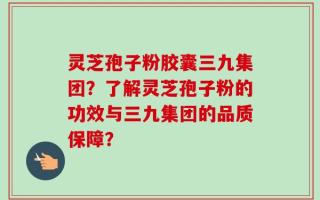 灵芝孢子粉胶囊三九集团？了解灵芝孢子粉的功效与三九集团的品质保障？