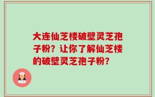 大连仙芝楼破壁灵芝孢子粉？让你了解仙芝楼的破壁灵芝孢子粉？