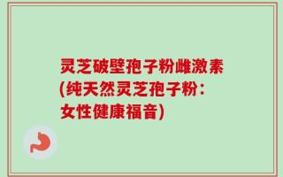 灵芝破壁孢子粉雌激素(纯天然灵芝孢子粉：女性健康福音)