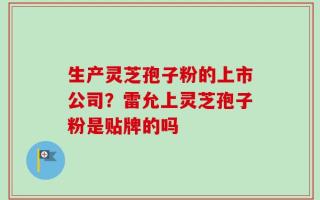 生产灵芝孢子粉的上市公司？雷允上灵芝孢子粉是贴牌的吗