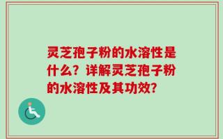 灵芝孢子粉的水溶性是什么？详解灵芝孢子粉的水溶性及其功效？