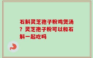 石斛灵芝孢子粉鸡煲汤？灵芝孢子粉可以和石斛一起吃吗