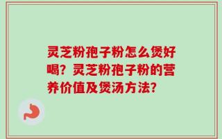灵芝粉孢子粉怎么煲好喝？灵芝粉孢子粉的营养价值及煲汤方法？