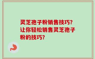 灵芝孢子粉销售技巧？让你轻松销售灵芝孢子粉的技巧？